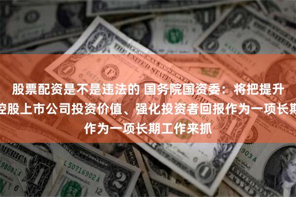 股票配资是不是违法的 国务院国资委：将把提升中央企业控股上市公司投资价值、强化投资者回报作为一项长期工作来抓