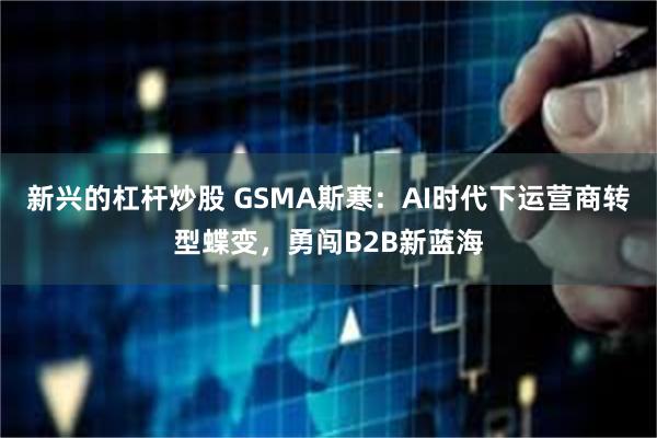 新兴的杠杆炒股 GSMA斯寒：AI时代下运营商转型蝶变，勇闯B2B新蓝海