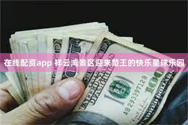 在线配资app 祥云湾景区迎来楚王的快乐星球乐园