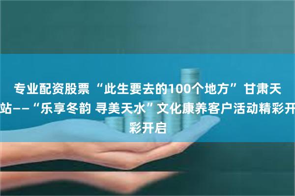 专业配资股票 “此生要去的100个地方” 甘肃天水站——“乐享冬韵 寻美天水”文化康养客户活动精彩开启