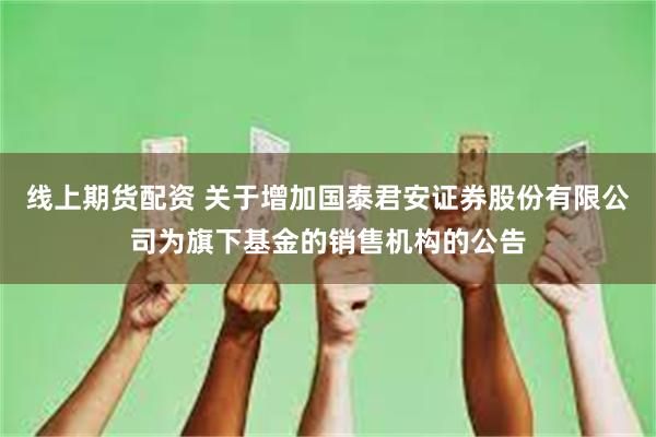 线上期货配资 关于增加国泰君安证券股份有限公司为旗下基金的销售机构的公告