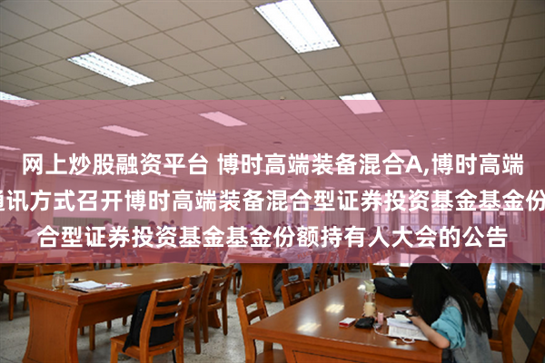 网上炒股融资平台 博时高端装备混合A,博时高端装备混合C: 关于以通讯方式召开博时高端装备混合型证券投资基金基金份额持有人大会的公告