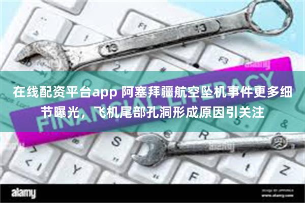 在线配资平台app 阿塞拜疆航空坠机事件更多细节曝光，飞机尾部孔洞形成原因引关注