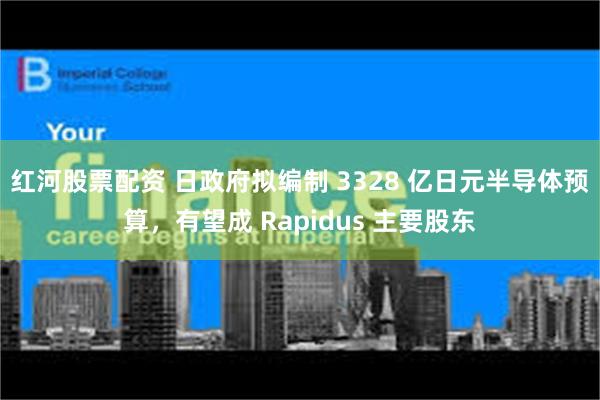 红河股票配资 日政府拟编制 3328 亿日元半导体预算，有望成 Rapidus 主要股东