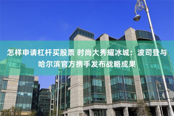 怎样申请杠杆买股票 时尚大秀耀冰城：波司登与哈尔滨官方携手发布战略成果