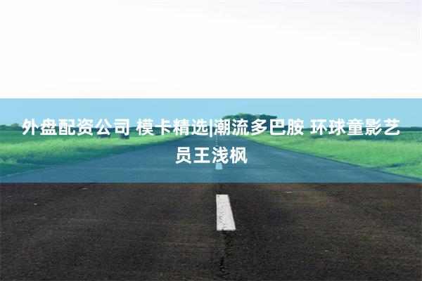 外盘配资公司 模卡精选|潮流多巴胺 环球童影艺员王浅枫