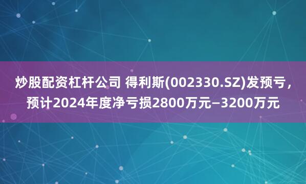 炒股配资杠杆公司 得利斯(002330.SZ)发预亏，预计2024年度净亏损2800万元—3200万元