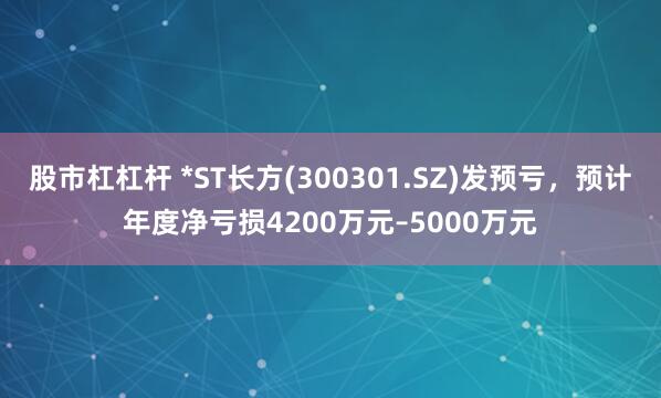 股市杠杠杆 *ST长方(300301.SZ)发预亏，预计年度净亏损4200万元–5000万元