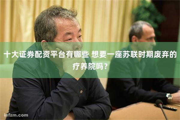 十大证券配资平台有哪些 想要一座苏联时期废弃的疗养院吗？