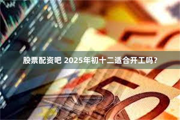 股票配资吧 2025年初十二适合开工吗？