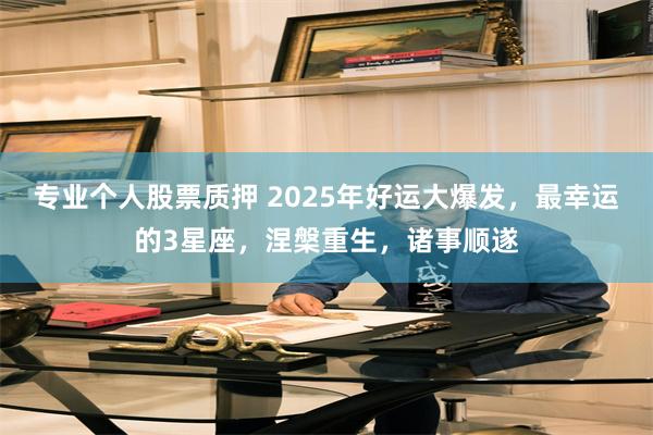 专业个人股票质押 2025年好运大爆发，最幸运的3星座，涅槃重生，诸事顺遂