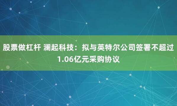 股票做杠杆 澜起科技：拟与英特尔公司签署不超过1.06亿元采购协议