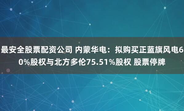 最安全股票配资公司 内蒙华电：拟购买正蓝旗风电60%股权与北方多伦75.51%股权 股票停牌