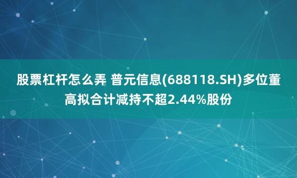 股票杠杆怎么弄 普元信息(688118.SH)多位董高拟合计减持不超2.44%股份