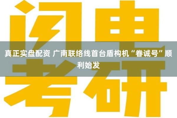 真正实盘配资 广南联络线首台盾构机“眷诚号”顺利始发