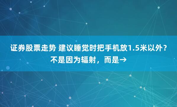 证券股票走势 建议睡觉时把手机放1.5米以外？不是因为辐射，而是→