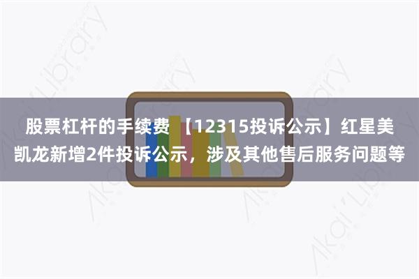 股票杠杆的手续费 【12315投诉公示】红星美凯龙新增2件投诉公示，涉及其他售后服务问题等