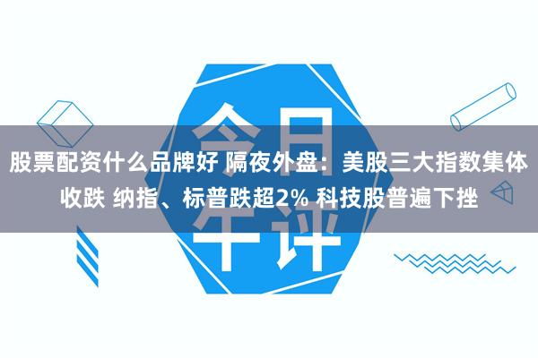 股票配资什么品牌好 隔夜外盘：美股三大指数集体收跌 纳指、标普跌超2% 科技股普遍下挫