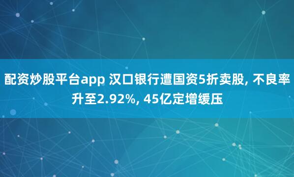 配资炒股平台app 汉口银行遭国资5折卖股, 不良率升至2.92%, 45亿定增缓压