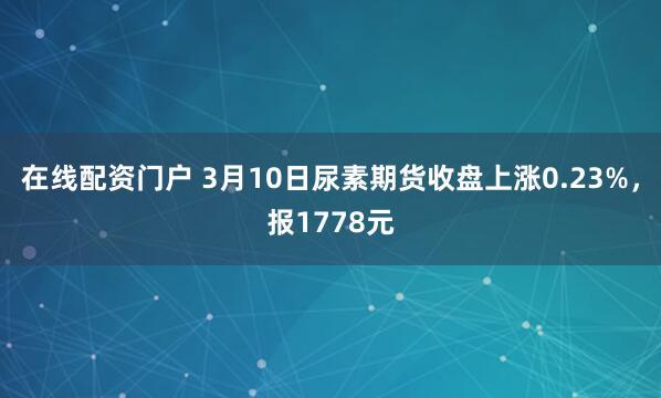 在线配资门户 3月10日尿素期货收盘上涨0.23%，报1778元